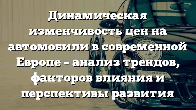 Динамическая изменчивость цен на автомобили в современной Европе – анализ трендов, факторов влияния и перспективы развития