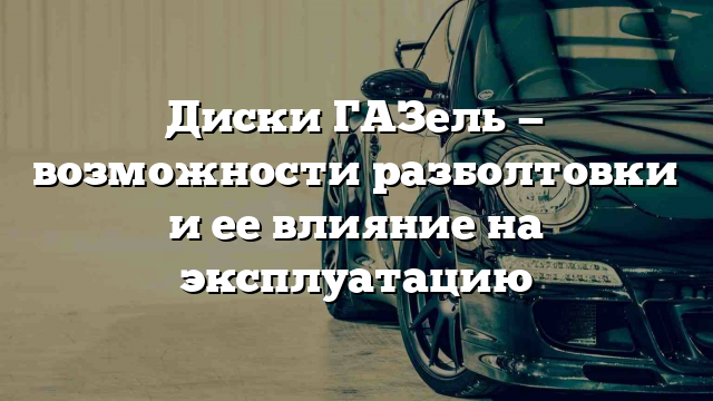 Диски ГАЗель — возможности разболтовки и ее влияние на эксплуатацию