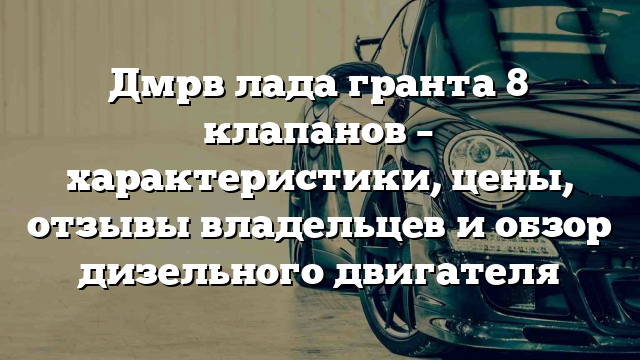 Дмрв лада гранта 8 клапанов – характеристики, цены, отзывы владельцев и обзор дизельного двигателя