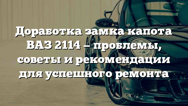 Доработка замка капота ВАЗ 2114 — проблемы, советы и рекомендации для успешного ремонта