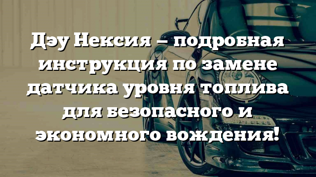 Дэу Нексия — подробная инструкция по замене датчика уровня топлива для безопасного и экономного вождения!