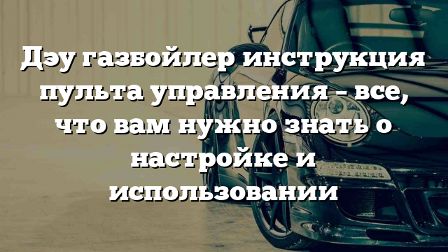 Дэу газбойлер инструкция пульта управления – все, что вам нужно знать о настройке и использовании