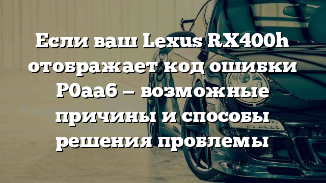 Если ваш Lexus RX400h отображает код ошибки P0aa6 — возможные причины и способы решения проблемы