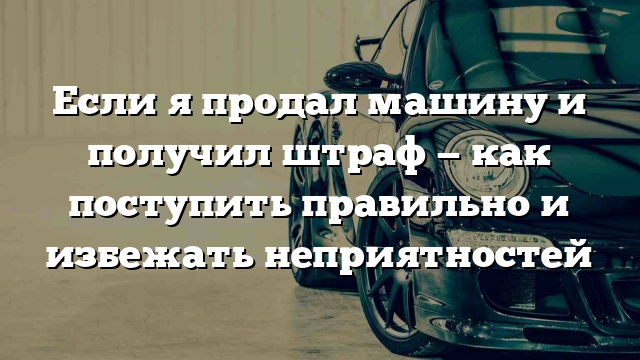 Если я продал машину и получил штраф — как поступить правильно и избежать неприятностей