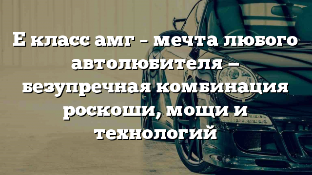 Е класс амг – мечта любого автолюбителя — безупречная комбинация роскоши, мощи и технологий