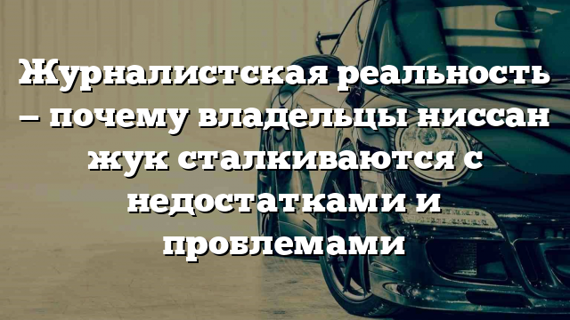 Журналистская реальность — почему владельцы ниссан жук сталкиваются с недостатками и проблемами