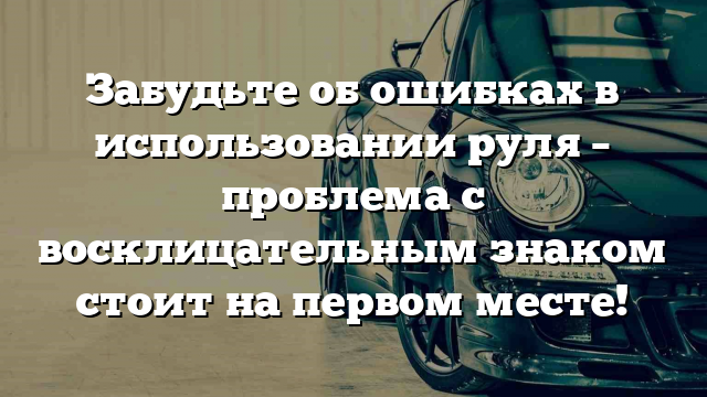 Забудьте об ошибках в использовании руля – проблема с восклицательным знаком стоит на первом месте!