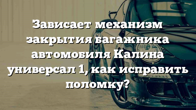 Зависает механизм закрытия багажника автомобиля Калина универсал 1, как исправить поломку?