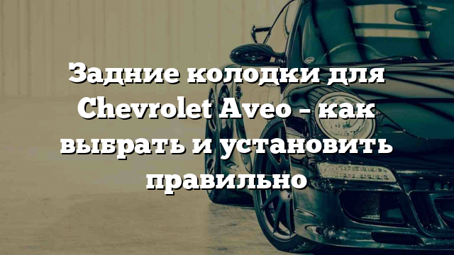 Задние колодки для Chevrolet Aveo – как выбрать и установить правильно