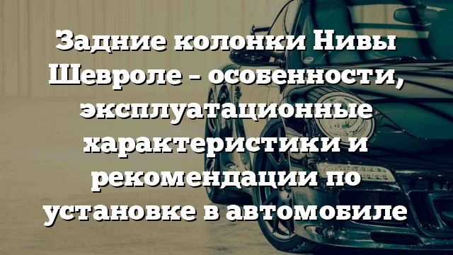 Задние колонки Нивы Шевроле – особенности, эксплуатационные характеристики и рекомендации по установке в автомобиле