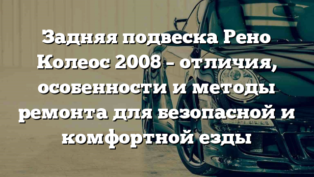 Задняя подвеска Рено Колеос 2008 – отличия, особенности и методы ремонта для безопасной и комфортной езды