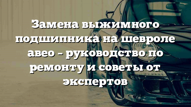 Замена выжимного подшипника на шевроле авео – руководство по ремонту и советы от экспертов