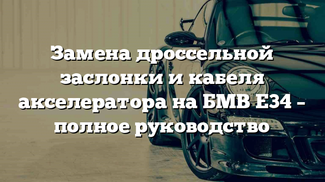 Замена дроссельной заслонки и кабеля акселератора на БМВ Е34 – полное руководство