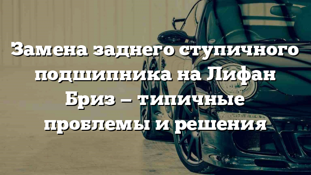 Замена заднего ступичного подшипника на Лифан Бриз — типичные проблемы и решения