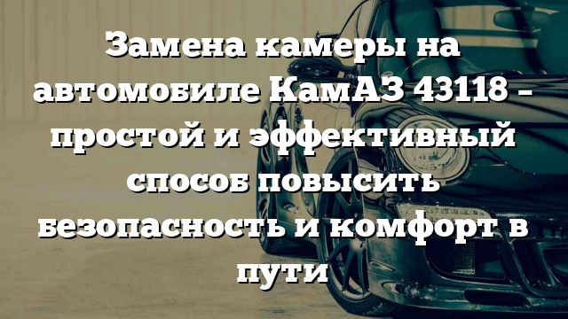 Замена камеры на автомобиле КамАЗ 43118 – простой и эффективный способ повысить безопасность и комфорт в пути