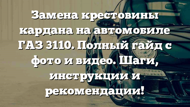 Замена крестовины кардана на автомобиле ГАЗ 3110. Полный гайд с фото и видео. Шаги, инструкции и рекомендации!