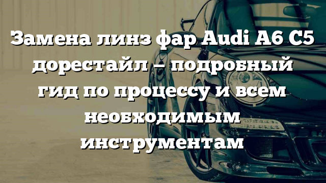 Замена линз фар Audi A6 C5 дорестайл — подробный гид по процессу и всем необходимым инструментам