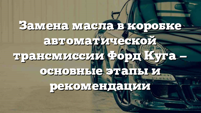 Замена масла в коробке автоматической трансмиссии Форд Куга — основные этапы и рекомендации