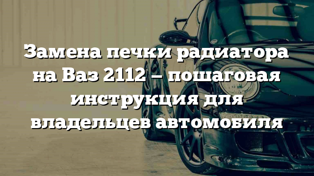 Замена печки радиатора на Ваз 2112 — пошаговая инструкция для владельцев автомобиля