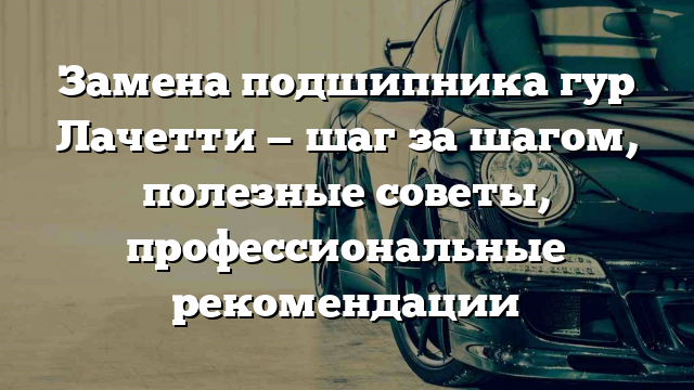 Замена подшипника гур Лачетти — шаг за шагом, полезные советы, профессиональные рекомендации