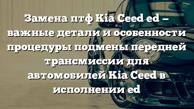 Замена птф Kia Ceed ed — важные детали и особенности процедуры подмены передней трансмиссии для автомобилей Kia Ceed в исполнении ed