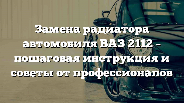 Замена радиатора автомобиля ВАЗ 2112 – пошаговая инструкция и советы от профессионалов