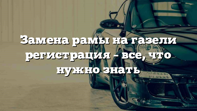 Замена рамы на газели регистрация – все, что нужно знать