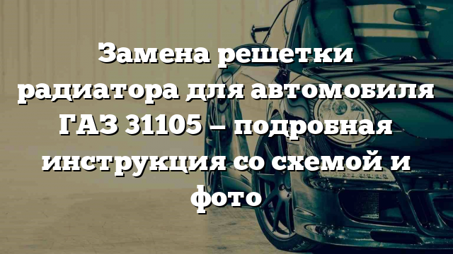 Замена решетки радиатора для автомобиля ГАЗ 31105 — подробная инструкция со схемой и фото