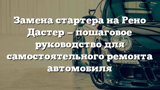 Замена стартера на Рено Дастер — пошаговое руководство для самостоятельного ремонта автомобиля