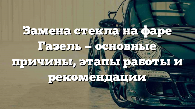 Замена стекла на фаре Газель — основные причины, этапы работы и рекомендации