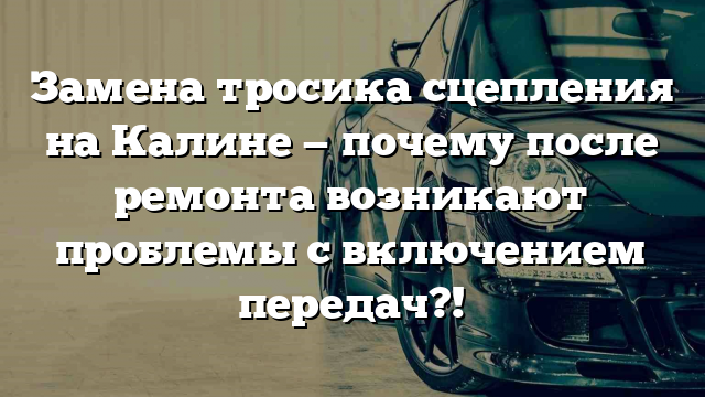 Замена тросика сцепления на Калине — почему после ремонта возникают проблемы с включением передач?!