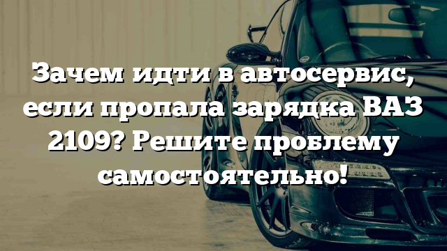 Зачем идти в автосервис, если пропала зарядка ВАЗ 2109? Решите проблему самостоятельно!