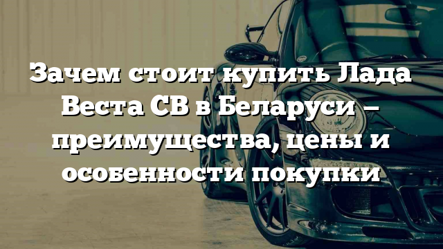 Зачем стоит купить Лада Веста СВ в Беларуси — преимущества, цены и особенности покупки