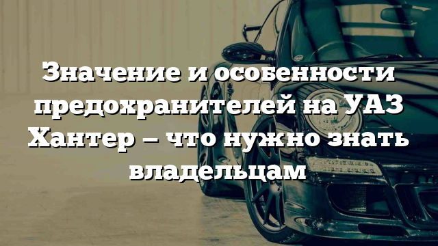 Значение и особенности предохранителей на УАЗ Хантер — что нужно знать владельцам