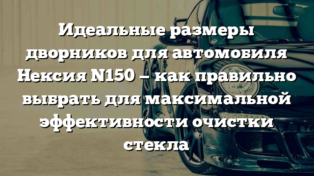 Идеальные размеры дворников для автомобиля Нексия N150 — как правильно выбрать для максимальной эффективности очистки стекла