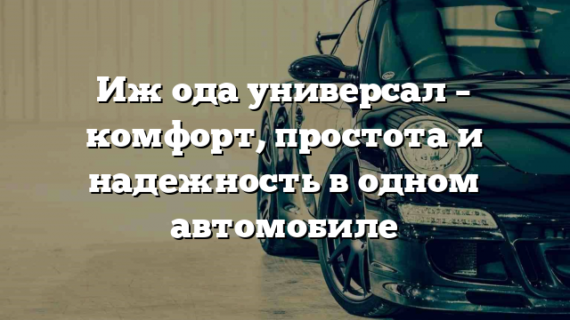 Иж ода универсал – комфорт, простота и надежность в одном автомобиле