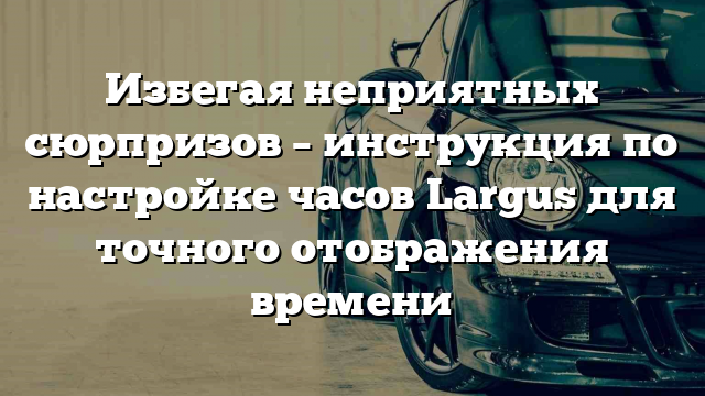 Избегая неприятных сюрпризов – инструкция по настройке часов Largus для точного отображения времени