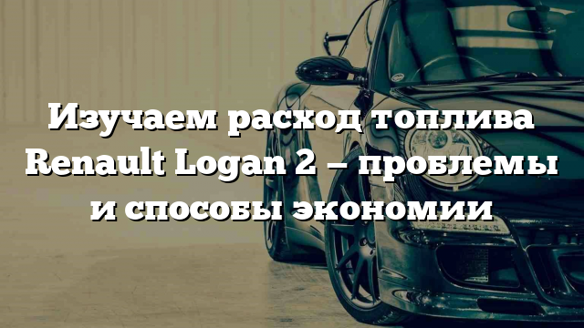 Изучаем расход топлива Renault Logan 2 — проблемы и способы экономии