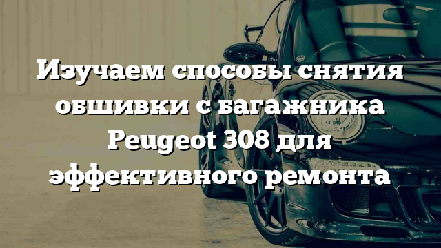 Изучаем способы снятия обшивки с багажника Peugeot 308 для эффективного ремонта