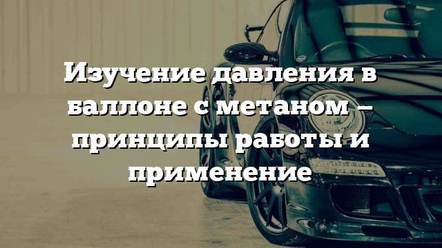 Изучение давления в баллоне с метаном — принципы работы и применение