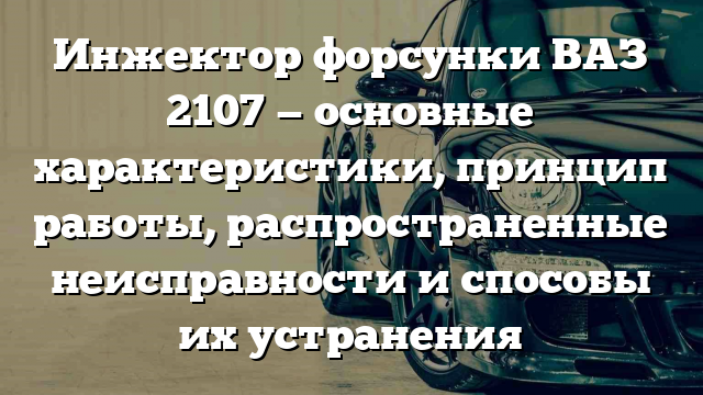 Инжектор форсунки ВАЗ 2107 — основные характеристики, принцип работы, распространенные неисправности и способы их устранения