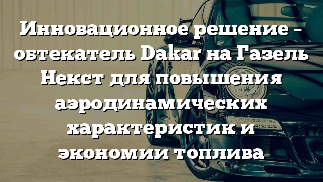 Инновационное решение – обтекатель Dakar на Газель Некст для повышения аэродинамических характеристик и экономии топлива