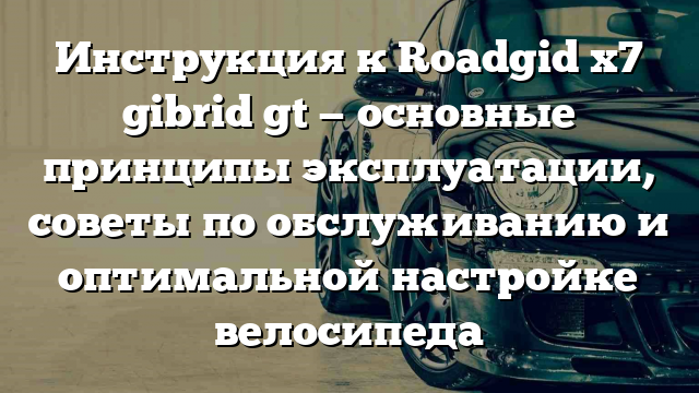 Инструкция к Roadgid x7 gibrid gt — основные принципы эксплуатации, советы по обслуживанию и оптимальной настройке велосипеда