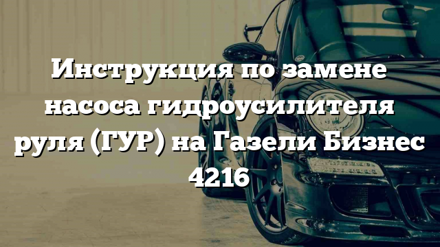 Инструкция по замене насоса гидроусилителя руля (ГУР) на Газели Бизнес 4216