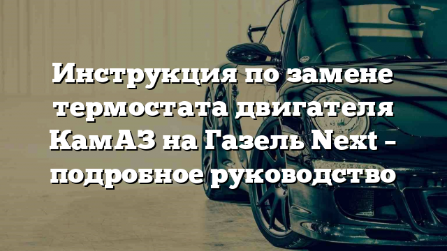 Инструкция по замене термостата двигателя КамАЗ на Газель Next – подробное руководство