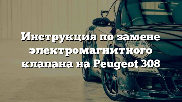 Инструкция по замене электромагнитного клапана на Peugeot 308