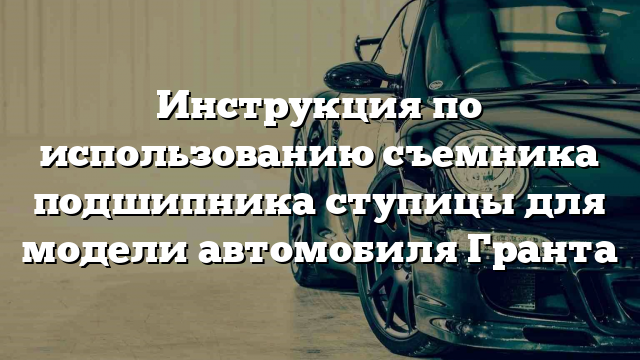 Инструкция по использованию съемника подшипника ступицы для модели автомобиля Гранта