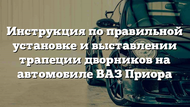 Инструкция по правильной установке и выставлении трапеции дворников на автомобиле ВАЗ Приора