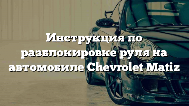 Инструкция по разблокировке руля на автомобиле Chevrolet Matiz