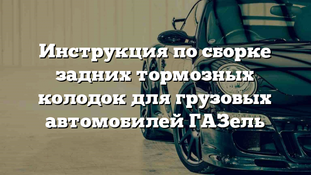 Инструкция по сборке задних тормозных колодок для грузовых автомобилей ГАЗель